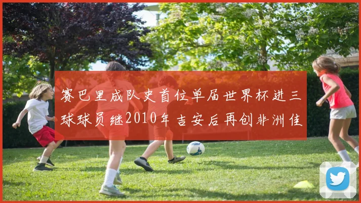 赛巴里成队史首位单届世界杯进三球球员继2010年吉安后再创非洲佳绩