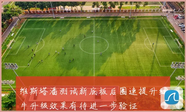 维斯塔潘测试新底板后圈速提升红牛升级效果有待进一步验证