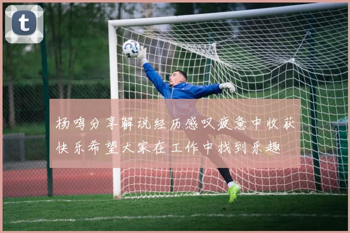 杨鸣分享解说经历感叹疲惫中收获快乐希望大家在工作中找到乐趣