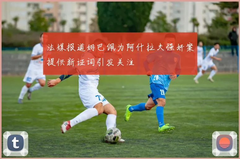 法媒报道姆巴佩为阿什拉夫强奸案提供新证词引发关注