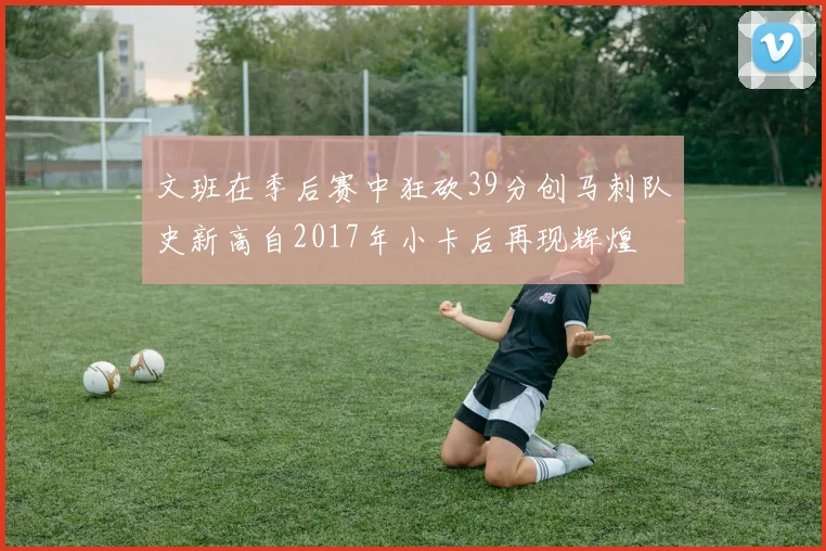文班在季后赛中狂砍39分创马刺队史新高自2017年小卡后再现辉煌