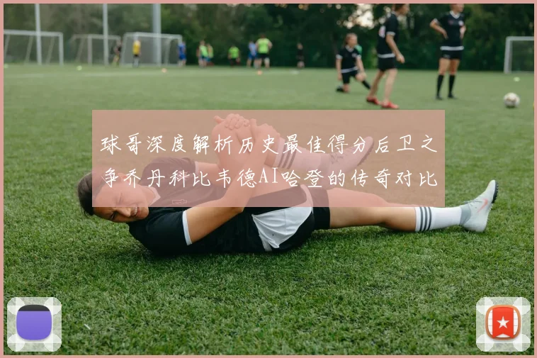 球哥深度解析历史最佳得分后卫之争乔丹科比韦德AI哈登的传奇对比