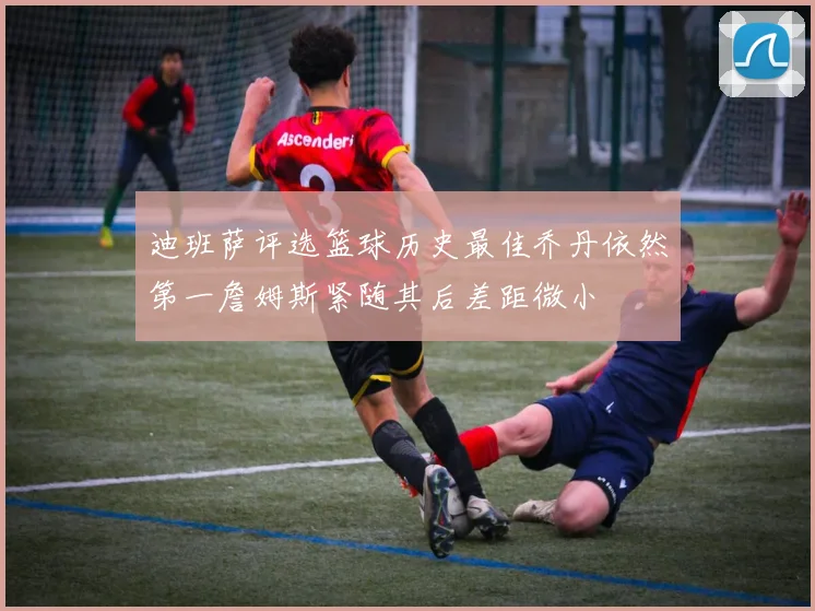 迪班萨评选篮球历史最佳乔丹依然第一詹姆斯紧随其后差距微小