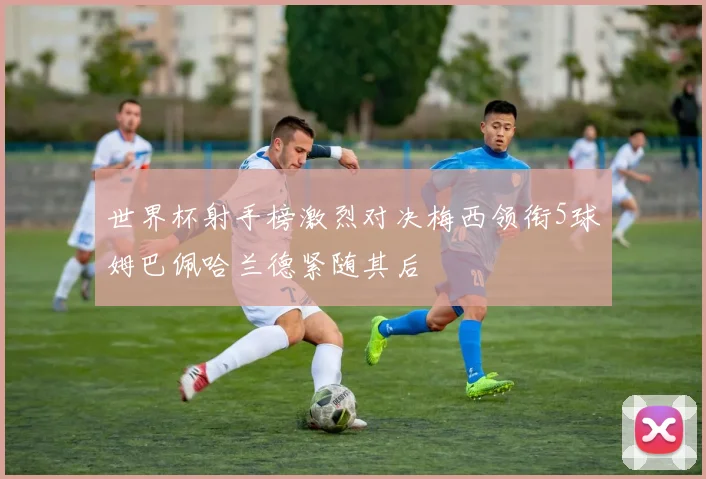世界杯射手榜激烈对决梅西领衔5球姆巴佩哈兰德紧随其后