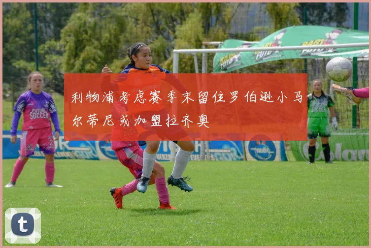 利物浦考虑赛季末留住罗伯逊小马尔蒂尼或加盟拉齐奥