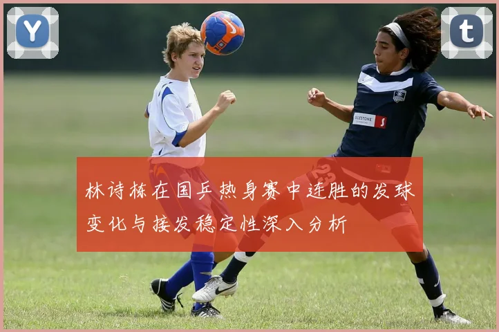 林诗栋在国乒热身赛中连胜的发球变化与接发稳定性深入分析