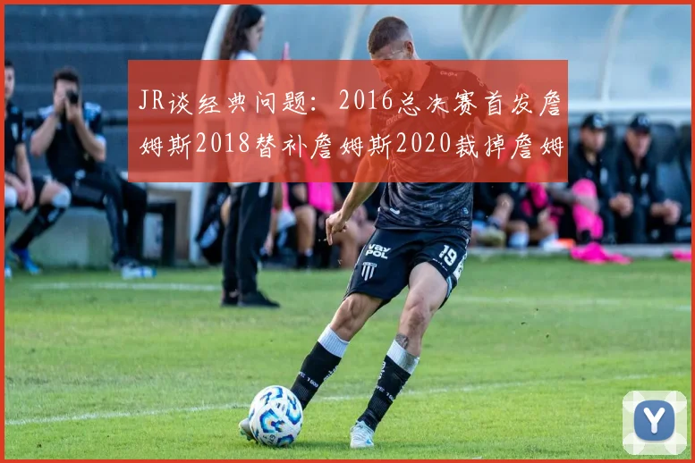 JR谈经典问题：2016总决赛首发詹姆斯2018替补詹姆斯2020裁掉詹姆斯的背后故事