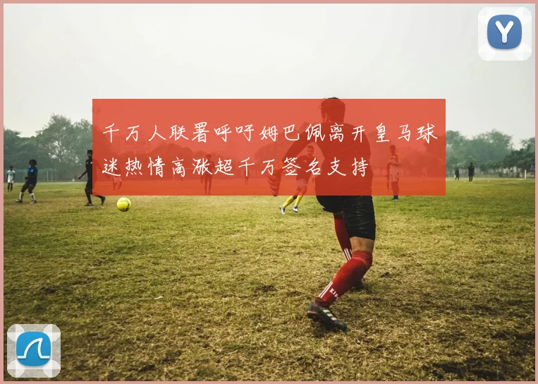 千万人联署呼吁姆巴佩离开皇马球迷热情高涨超千万签名支持