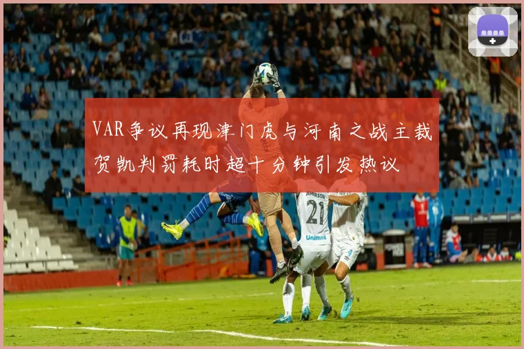 VAR争议再现津门虎与河南之战主裁贺凯判罚耗时超十分钟引发热议