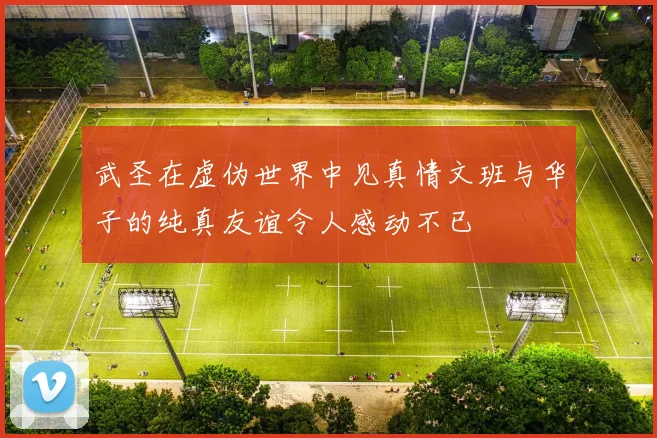 武圣在虚伪世界中见真情文班与华子的纯真友谊令人感动不已