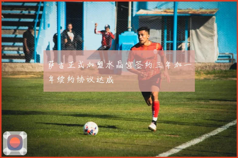 萨吉正式加盟水晶宫签约三年加一年续约协议达成