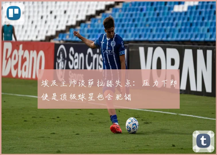 埃及主帅谈萨拉赫失点：压力下即使是顶级球星也会犯错