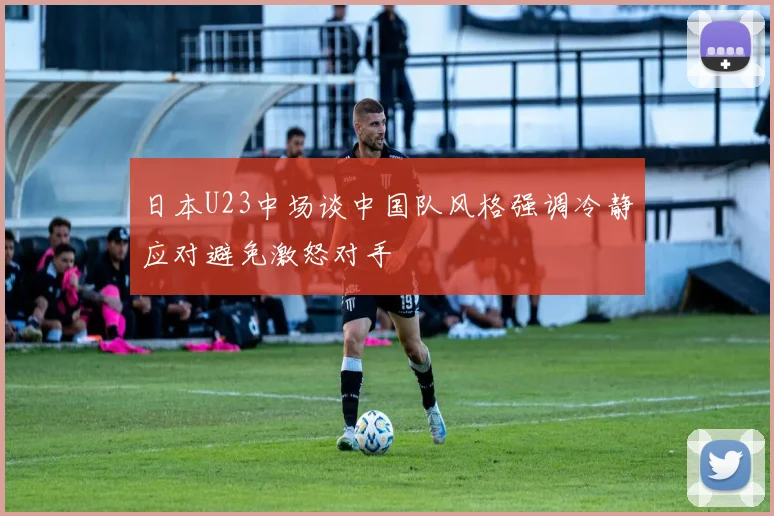 日本U23中场谈中国队风格强调冷静应对避免激怒对手
