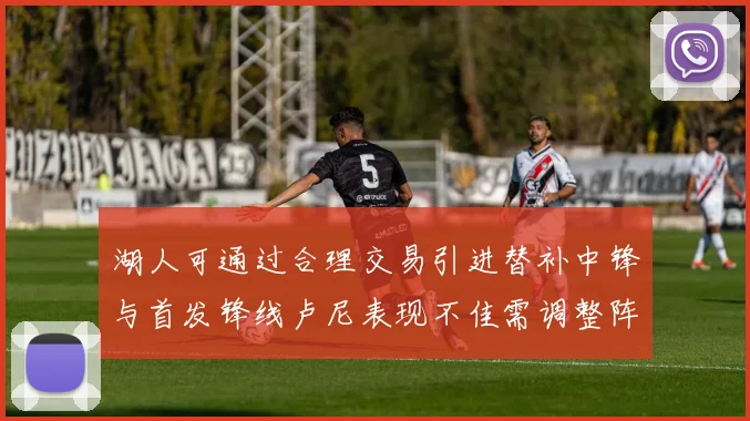 湖人可通过合理交易引进替补中锋与首发锋线卢尼表现不佳需调整阵容
