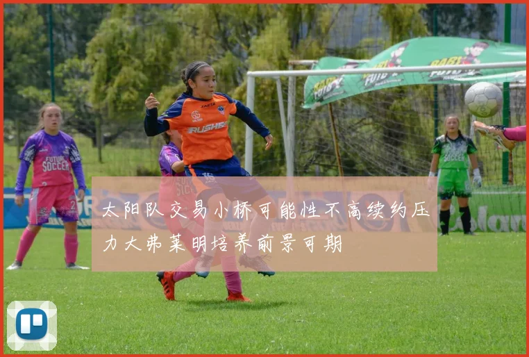 太阳队交易小桥可能性不高续约压力大弗莱明培养前景可期