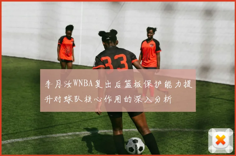 李月汝WNBA复出后篮板保护能力提升对球队核心作用的深入分析