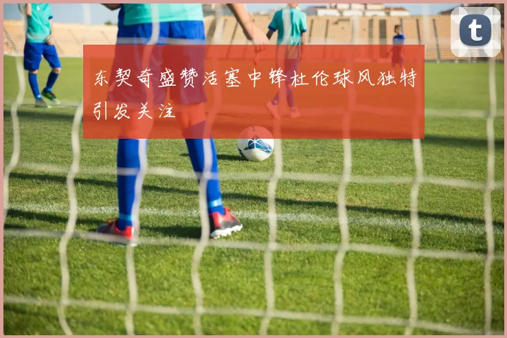 东契奇盛赞活塞中锋杜伦球风独特引发关注