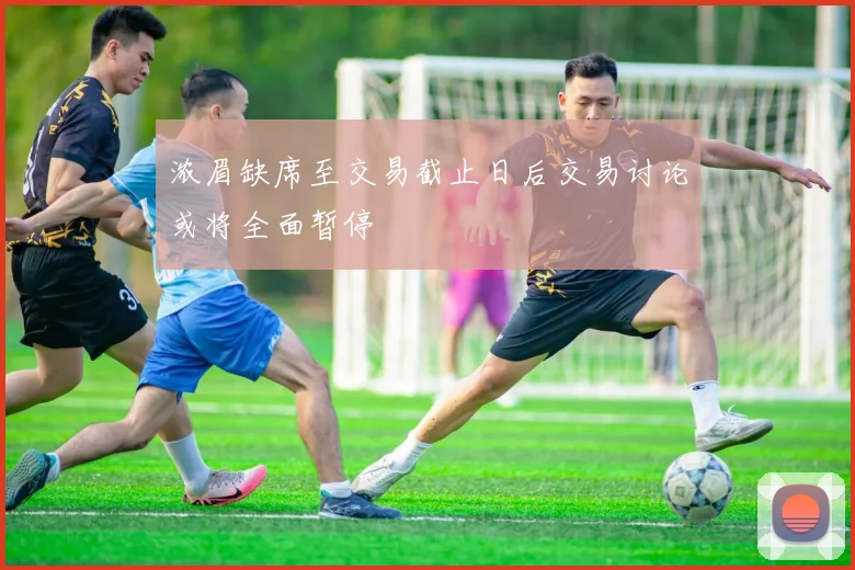 浓眉缺席至交易截止日后交易讨论或将全面暂停