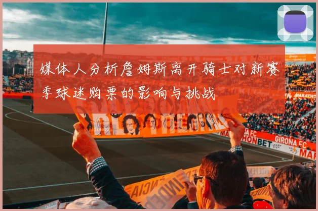 媒体人分析詹姆斯离开骑士对新赛季球迷购票的影响与挑战