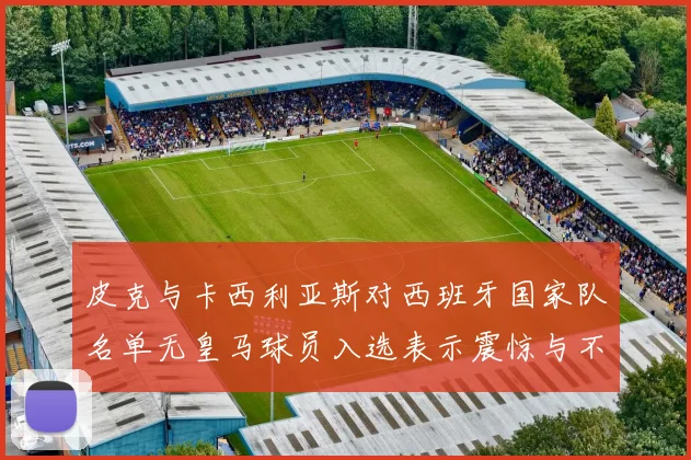 皮克与卡西利亚斯对西班牙国家队名单无皇马球员入选表示震惊与不解